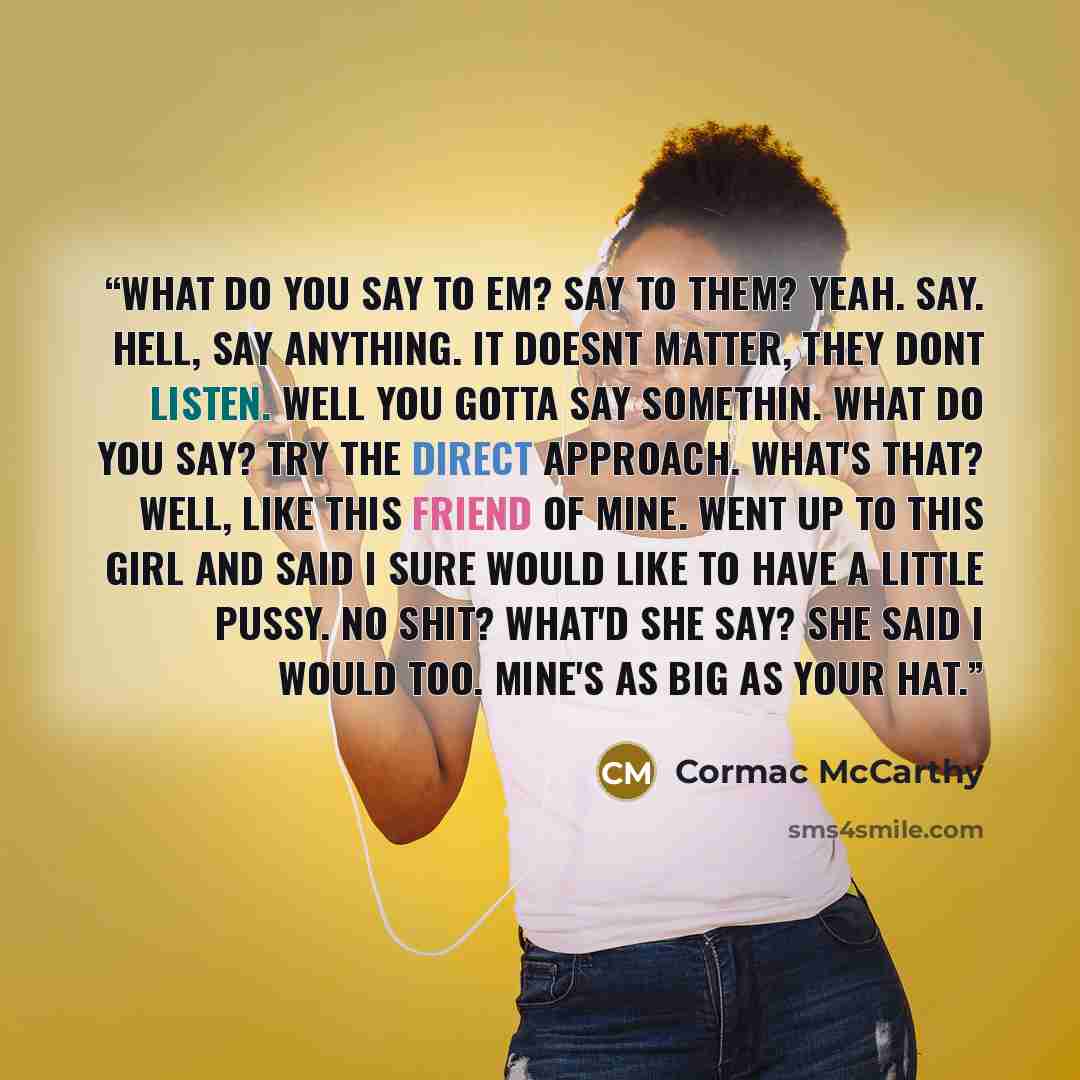 “What do you say to em? Say to them? Yeah. Say. Hell, say anything. It doesnt matter, they dont listen. Well you gotta say somethin. What do you say? Try the direct approach. What's that? Well, like this friend of mine. Went up to this girl and said I sure would like to have a little pussy. No…” quote by Cormac McCarthy