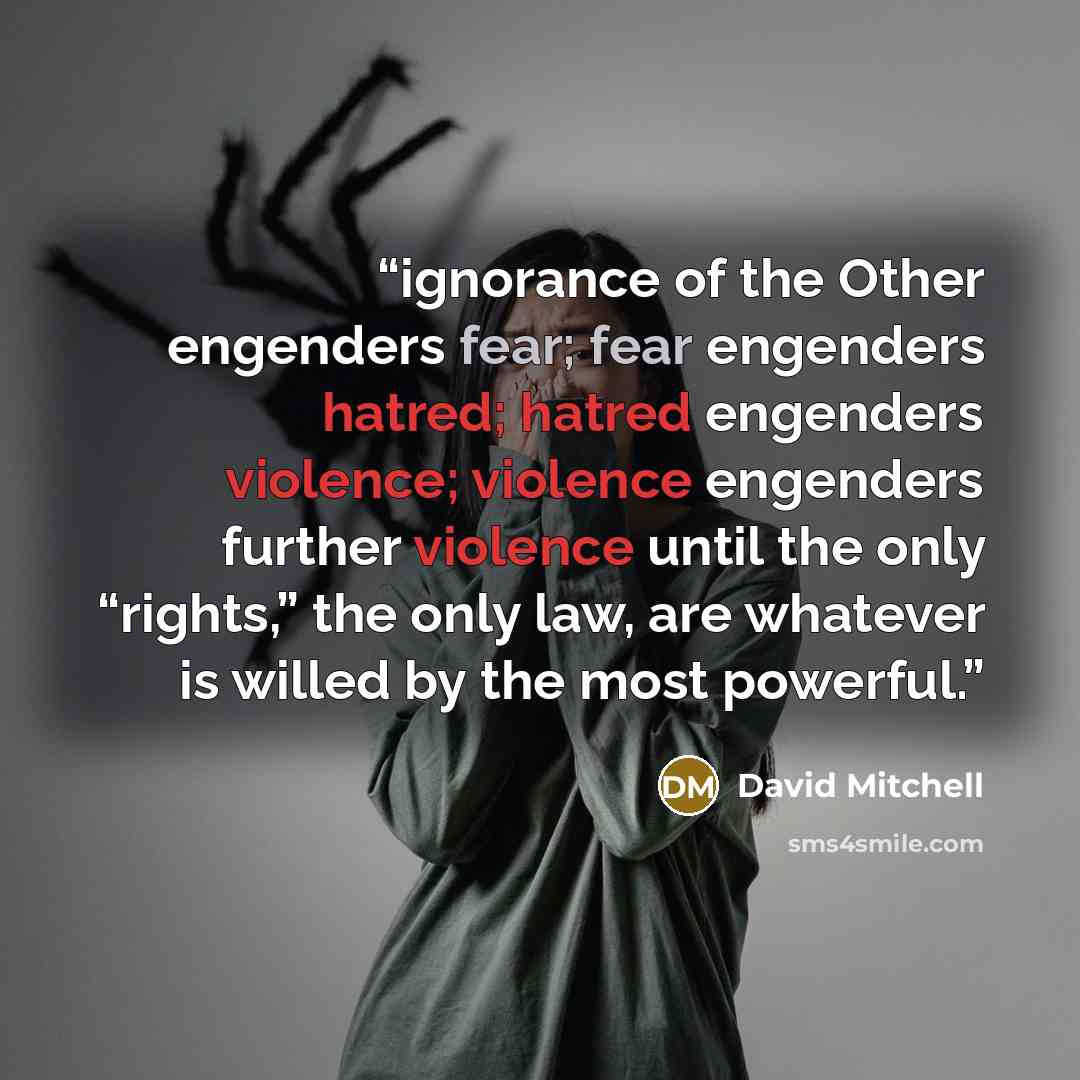 “ignorance of the Other engenders fear; fear engenders hatred; hatred engenders violence; violence engenders further violence until the only “rights,” the only law, are whatever is willed by the most powerful.” quote by David Mitchell