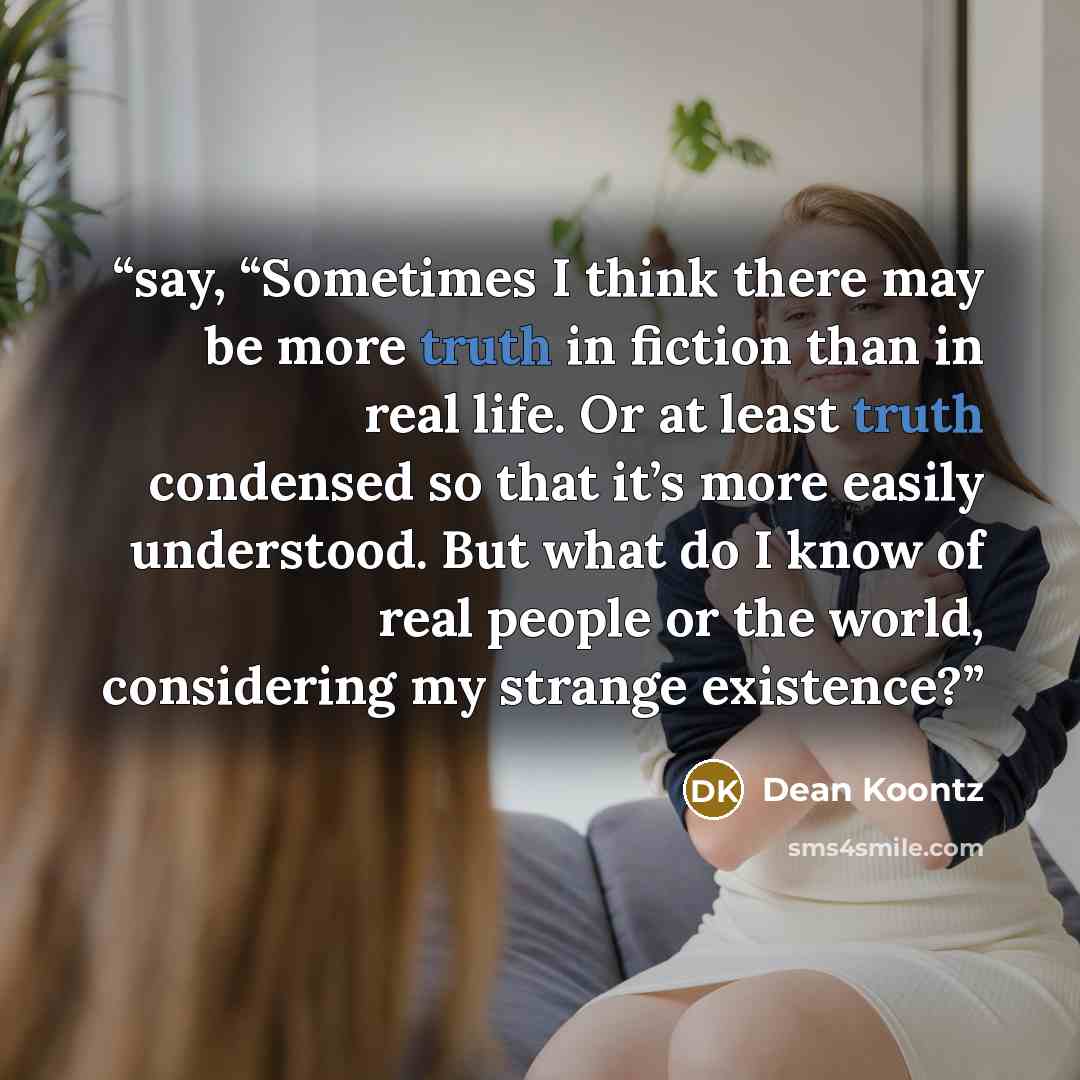 “say, “Sometimes I think there may be more truth in fiction than in real life. Or at least truth condensed so that it’s more easily understood. But what do I know of real people or the world, considering my strange existence?” quote by Dean Koontz