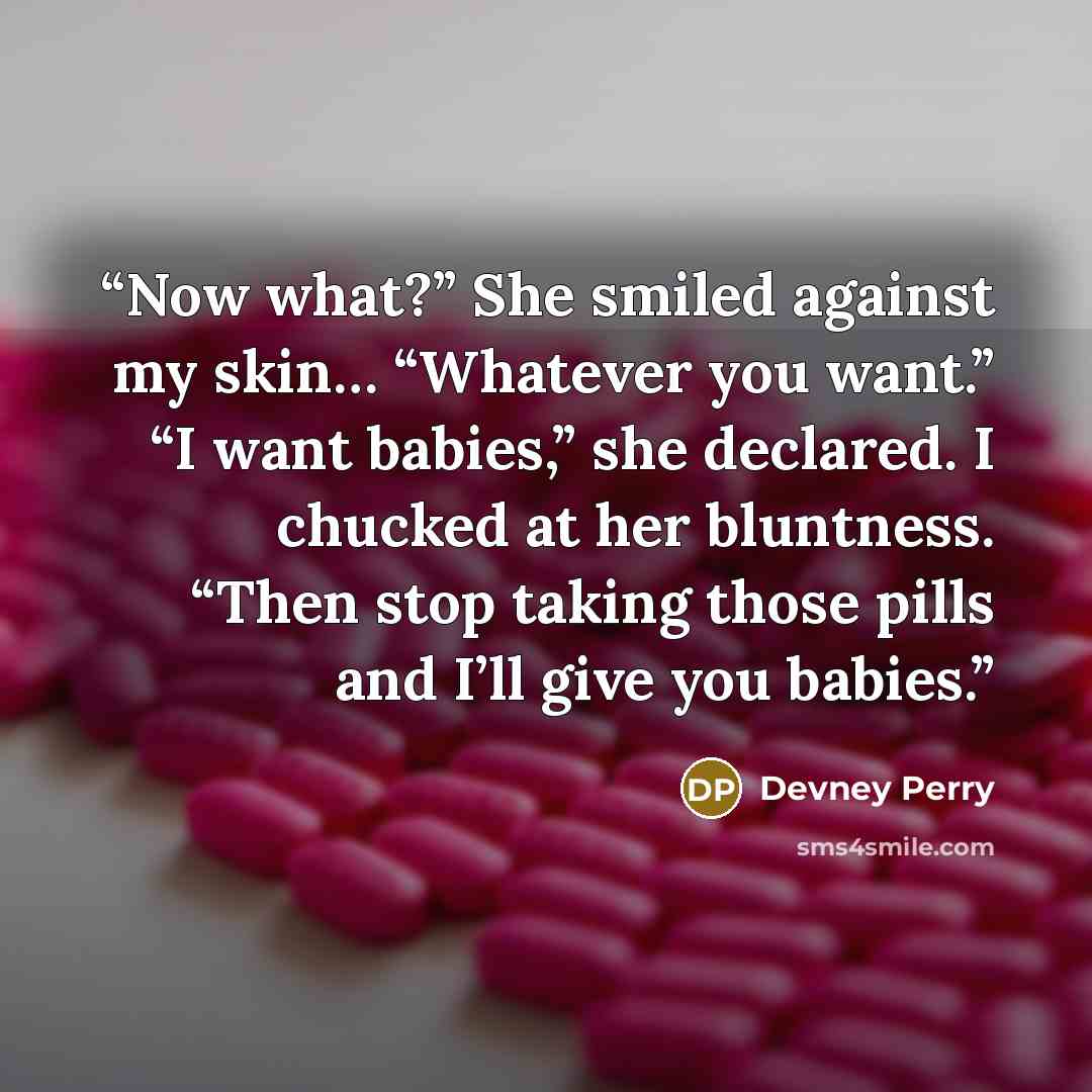 “Now what?” She smiled against my skin… “Whatever you want.” “I want babies,” she declared. I chucked at her bluntness. “Then stop taking those pills and I’ll give you babies.” quote by Devney Perry