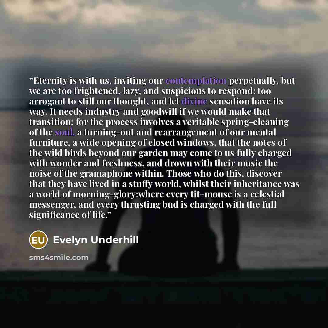 “Eternity is with us, inviting our contemplation perpetually, but we are too frightened, lazy, and suspicious to respond; too arrogant to still our thought, and let divine sensation have its way. It needs industry and goodwill if we would make that transition; for the process involves a veritable…” quote by evelyn underhill