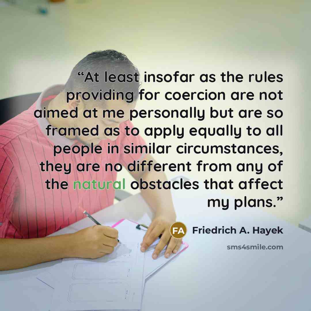 “At least insofar as the rules providing for coercion are not aimed at me personally but are so framed as to apply equally to all people in similar circumstances, they are no different from any of the natural obstacles that affect my plans.” quote by Friedrich A. Hayek