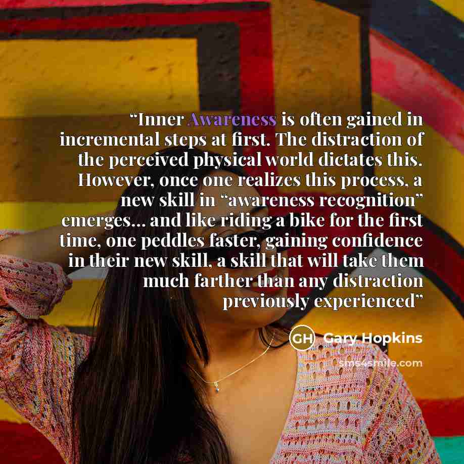 “Inner Awareness is often gained in incremental steps at first. The distraction of the perceived physical world dictates this. However, once one realizes this process, a new skill in “awareness recognition” emerges… and like riding a bike for the first time, one peddles faster, gaining confidence…” quote by Gary Hopkins