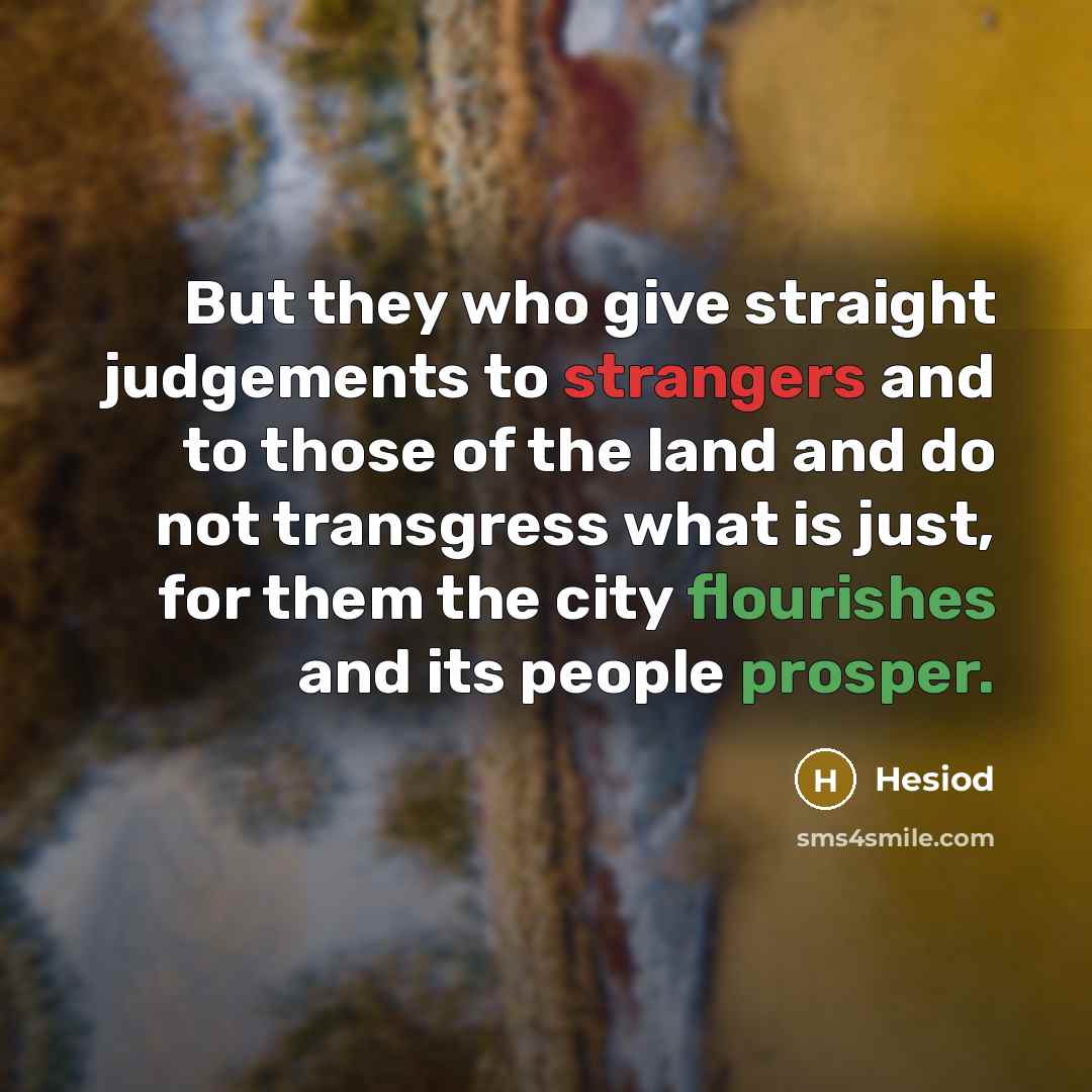 “But they who give straight judgements to strangers and to those of the land and do not transgress what is just, for them the city flourishes and its people prosper.” quote by Hesiod