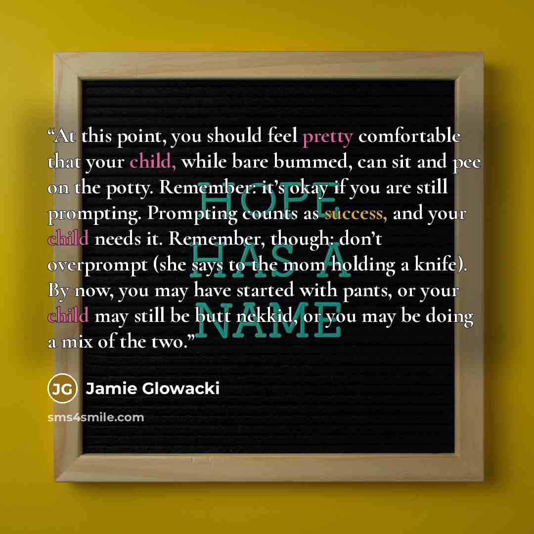 “At this point, you should feel pretty comfortable that your child, while bare bummed, can sit and pee on the potty. Remember: it’s okay if you are still prompting. Prompting counts as success, and your child needs it. Remember, though: don’t overprompt (she says to the mom holding a knife). By…” quote by Jamie Glowacki