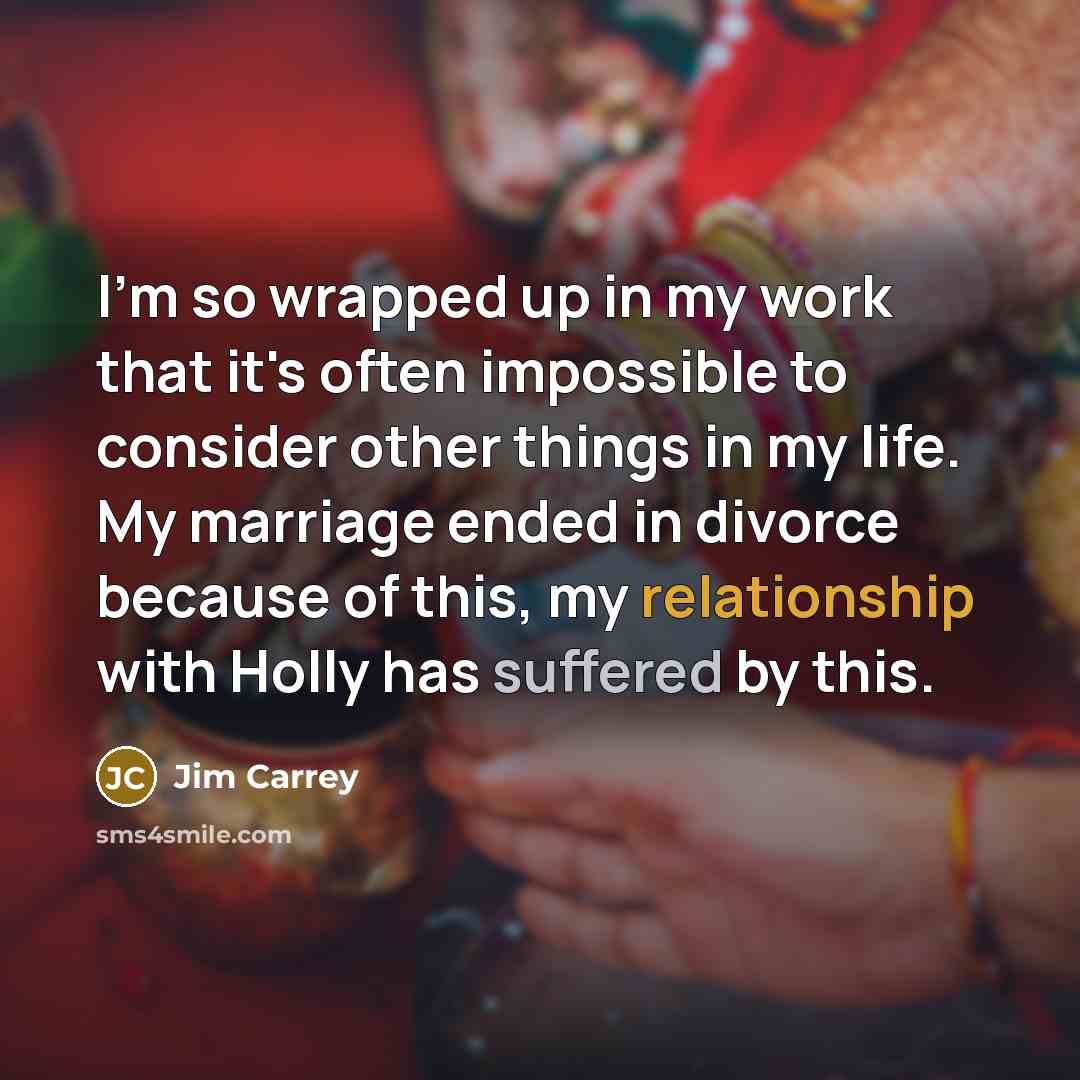 “I'm so wrapped up in my work that it's often impossible to consider other things in my life. My marriage ended in divorce because of this, my relationship with Holly has suffered by this.” quote by Jim Carrey