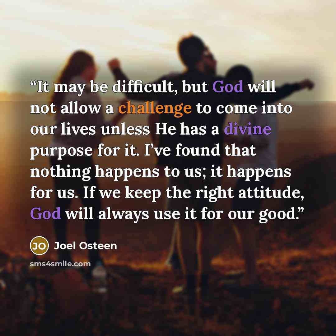 “It may be difficult, but God will not allow a challenge to come into our lives unless He has a divine purpose for it. I’ve found that nothing happens to us; it happens for us. If we keep the right attitude, God will always use it for our good.” quote by Joel Osteen