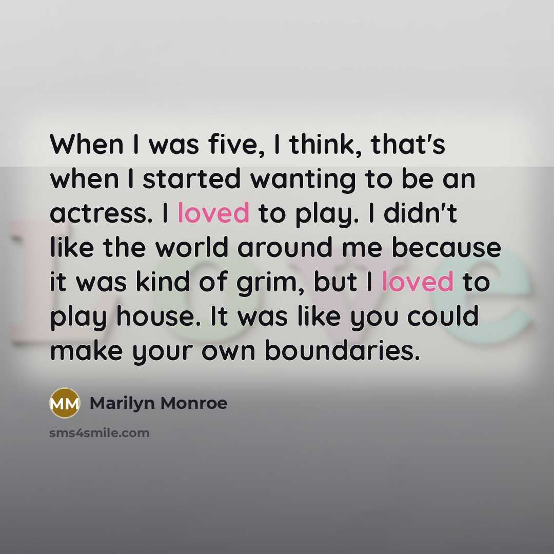“When I was five, I think, that's when I started wanting to be an actress. I loved to play. I didn't like the world around me because it was kind of grim, but I loved to play house. It was like you could make your own boundaries.” quote by Marilyn Monroe