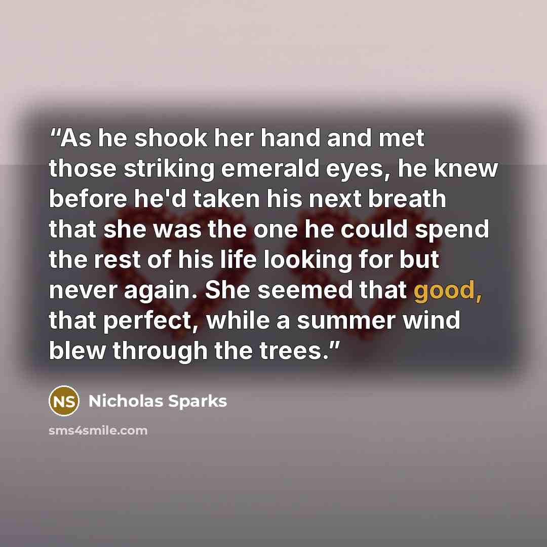 “As he shook her hand and met those striking emerald eyes, he knew before he'd taken his next breath that she was the one he could spend the rest of his life looking for but never again. She seemed that good, that perfect, while a summer wind blew through the trees.” quote by Nicholas Sparks