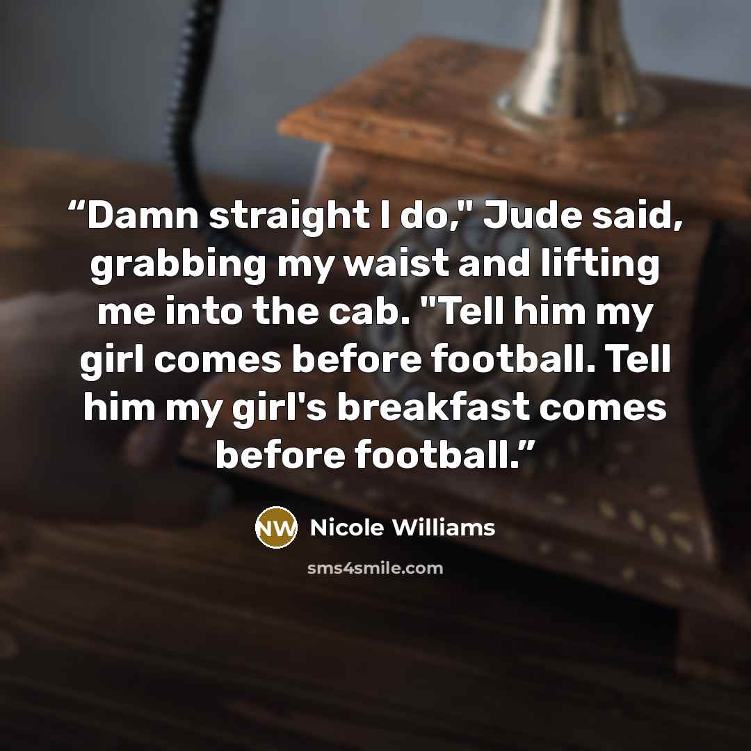“Damn straight I do," Jude said, grabbing my waist and lifting me into the cab. "Tell him my girl comes before football. Tell him my girl's breakfast comes before football.” quote by Nicole Williams