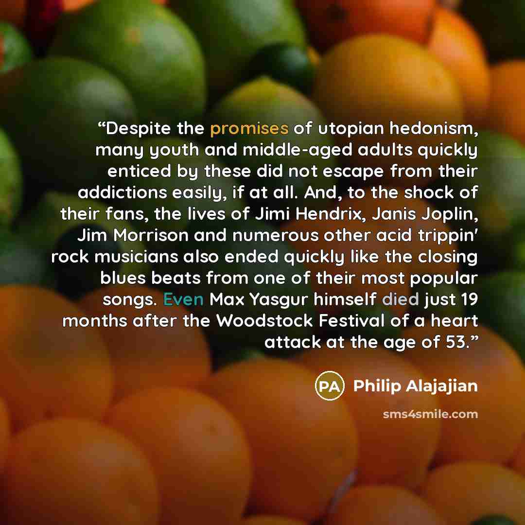 “Despite the promises of utopian hedonism, many youth and middle-aged adults quickly enticed by these did not escape from their addictions easily, if at all. And, to the shock of their fans, the lives of Jimi Hendrix, Janis Joplin, Jim Morrison and numerous other acid trippin' rock musicians also…” quote by Philip Alajajian