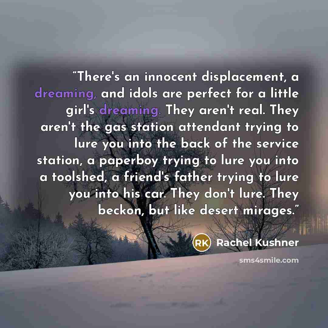 “There's an innocent displacement, a dreaming, and idols are perfect for a little girl's dreaming. They aren't real. They aren't the gas station attendant trying to lure you into the back of the service station, a paperboy trying to lure you into a toolshed, a friend's father trying to lure you…” quote by Rachel Kushner