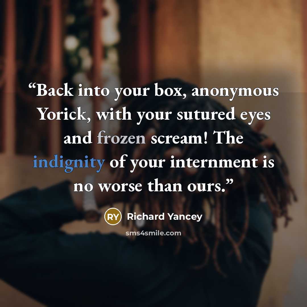 “Back into your box, anonymous Yorick, with your sutured eyes and frozen scream! The indignity of your internment is no worse than ours.” quote by Richard Yancey