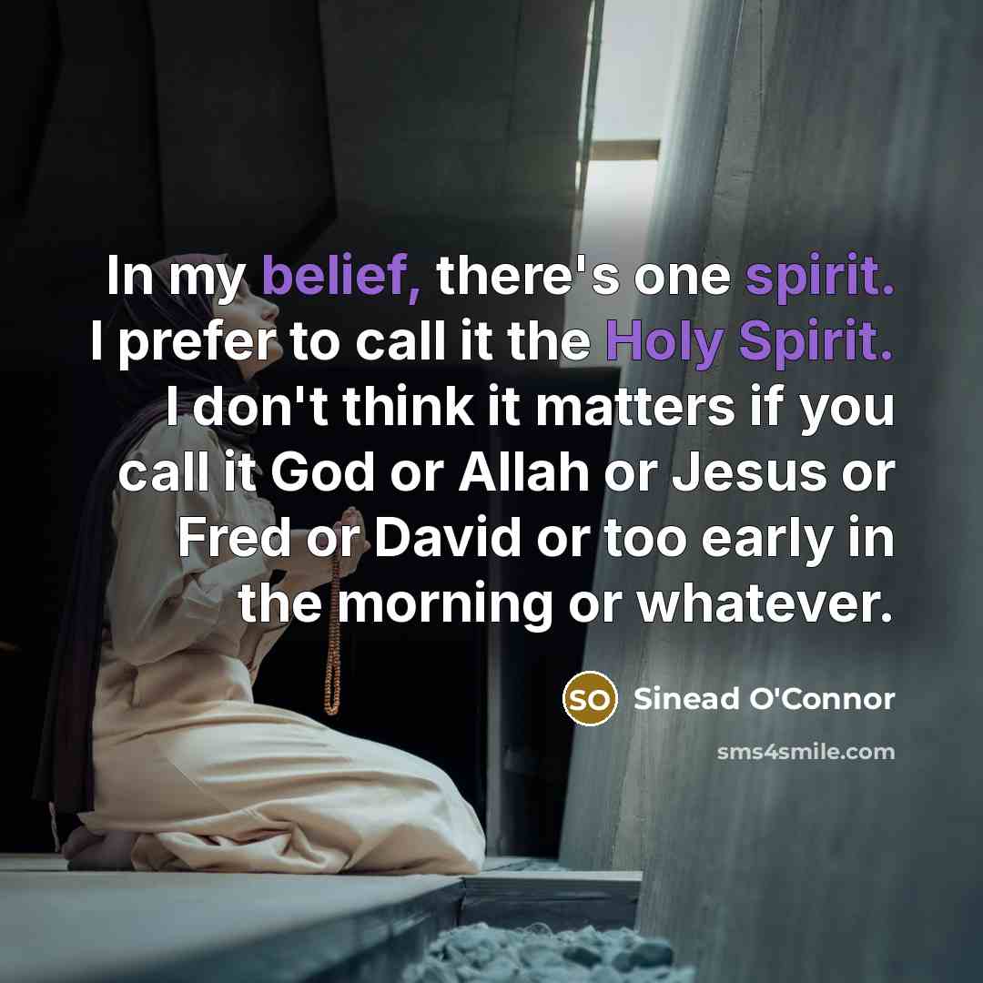“In my belief, there's one spirit. I prefer to call it the Holy Spirit. I don't think it matters if you call it God or Allah or Jesus or Fred or David or too early in the morning or whatever.” quote by Sinead O'Connor