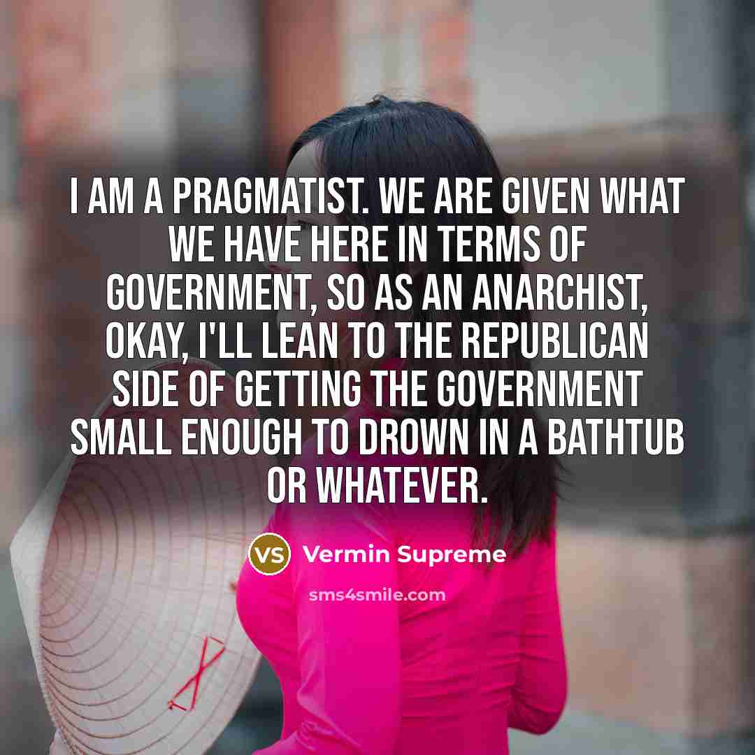 “I am a pragmatist. We are given what we have here in terms of government, so as an anarchist, okay, I'll lean to the Republican side of getting the government small enough to drown in a bathtub or whatever.” quote by Vermin Supreme