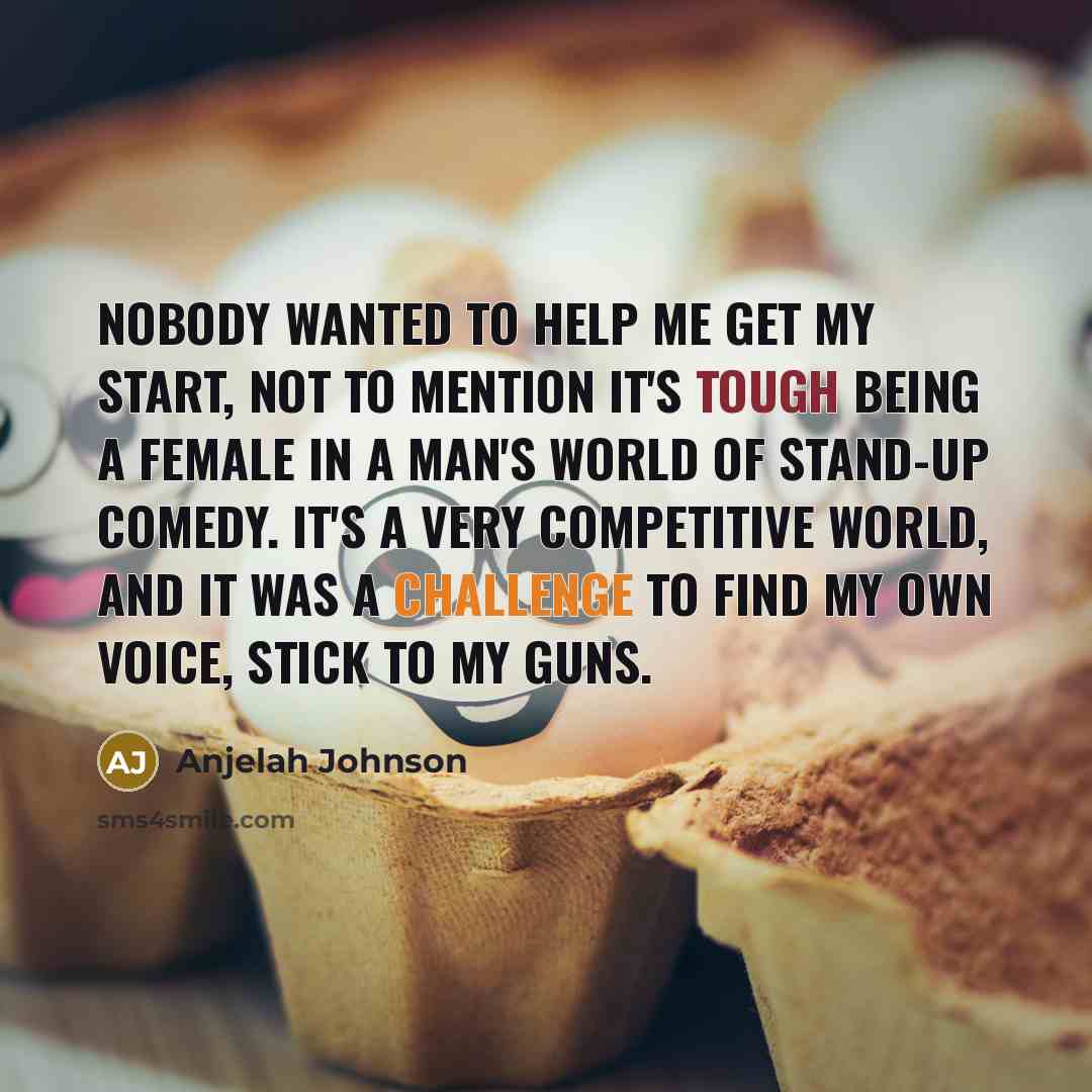 “Nobody wanted to help me get my start, not to mention it's tough being a female in a man's world of stand-up comedy. It's a very competitive world, and it was a challenge to find my own voice, stick to my guns.” quote by Anjelah Johnson