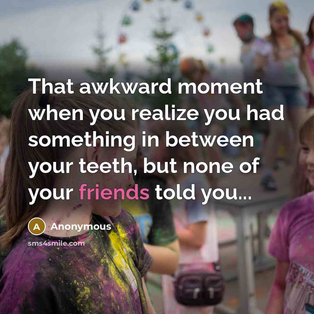 “That awkward moment when you realize you had something in between your teeth, but none of your friends told you...” quote by Anonymous