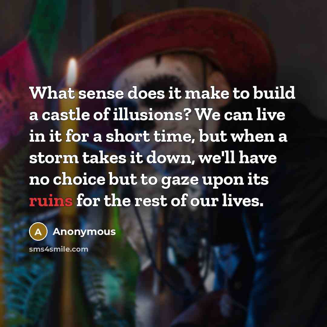 “What sense does it make to build a castle of illusions? We can live in it for a short time, but when a storm takes it down, we'll have no choice but to gaze upon its ruins for the rest of our lives.” quote by Anonymous