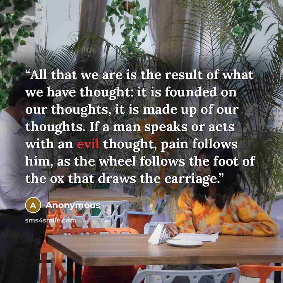 “All that we are is the result of what we have thought: it is founded on our thoughts, it is made up of our thoughts. If a man speaks or acts with an evil thought, pain follows him, as the wheel follows the foot of the ox that draws the carriage.” quote by Anonymous