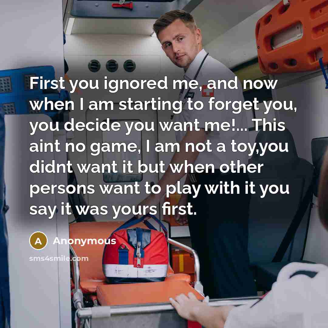 “First you ignored me, and now when I am starting to forget you, you decide you want me!... This aint no game, I am not a toy,you didnt want it but when other persons want to play with it you say it was yours first.” quote by Anonymous