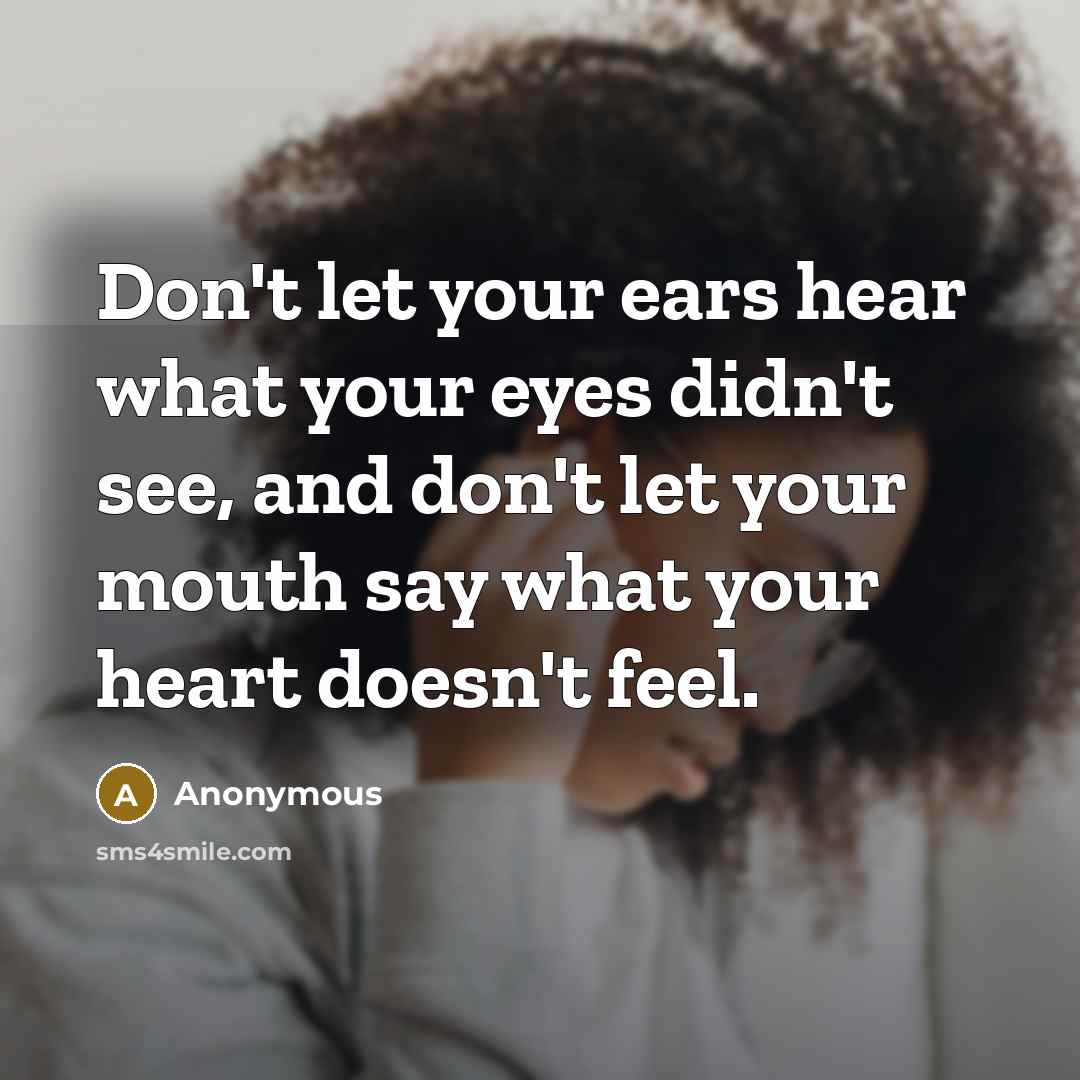 “Don't let your ears hear what your eyes didn't see, and don't let your mouth say what your heart doesn't feel.” quote by Anonymous