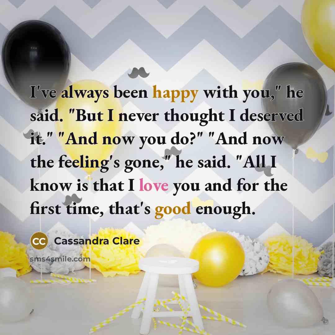 “I've always been happy with you," he said. "But I never thought I deserved it." "And now you do?" "And now the feeling's gone," he said. "All I know is that I love you and for the first time, that's good enough.” quote by Cassandra Clare