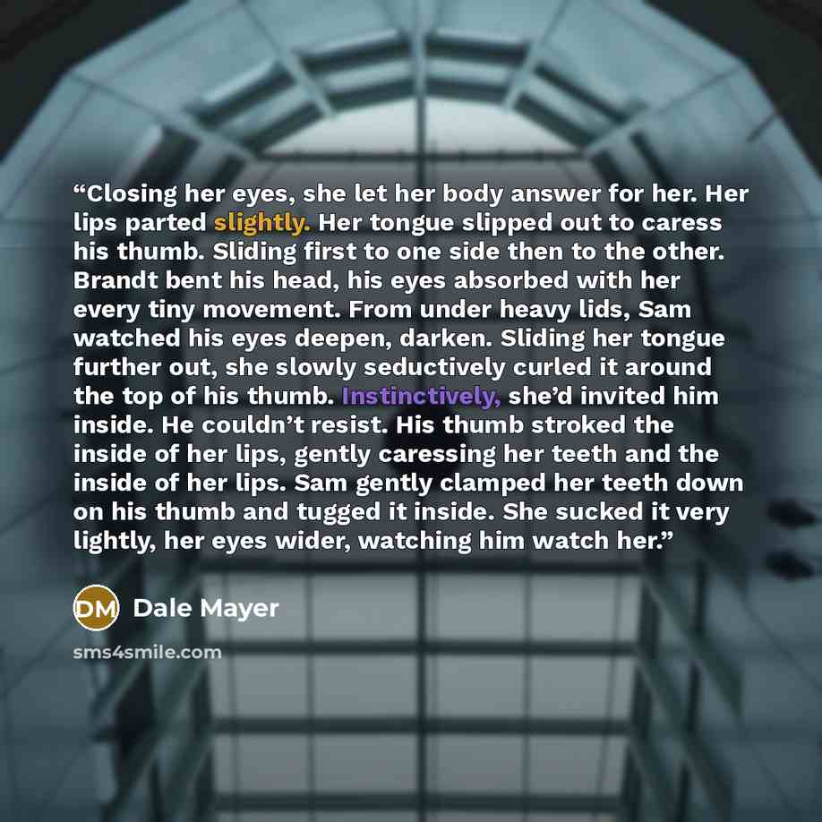 “Closing her eyes, she let her body answer for her. Her lips parted slightly. Her tongue slipped out to caress his thumb. Sliding first to one side then to the other. Brandt bent his head, his eyes absorbed with her every tiny movement. From under heavy lids, Sam watched his eyes deepen, darken…” quote by Dale Mayer