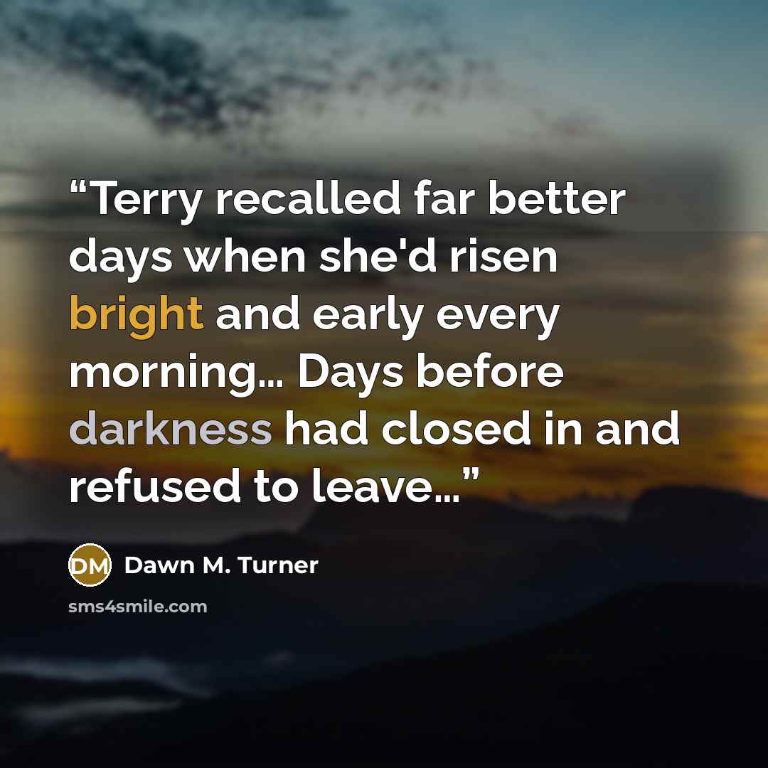 “Terry recalled far better days when she'd risen bright and early every morning… Days before darkness had closed in and refused to leave…” quote by Dawn M. Turner
