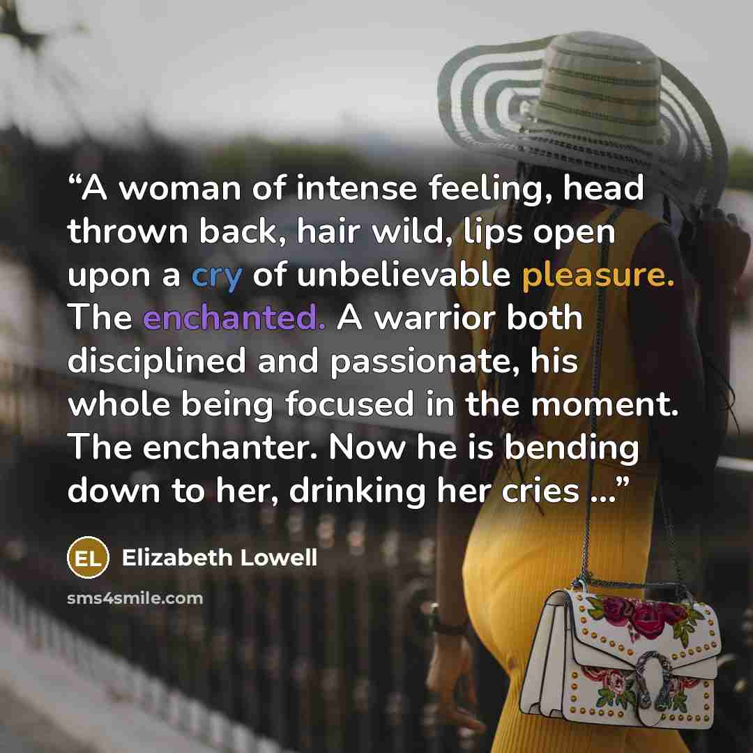 “A woman of intense feeling, head thrown back, hair wild, lips open upon a cry of unbelievable pleasure. The enchanted. A warrior both disciplined and passionate, his whole being focused in the moment. The enchanter. Now he is bending down to her, drinking her cries …” quote by Elizabeth Lowell