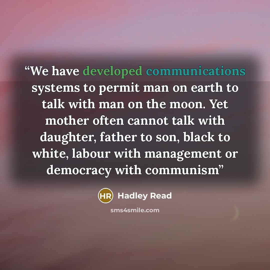 “We have developed communications systems to permit man on earth to talk with man on the moon. Yet mother often cannot talk with daughter, father to son, black to white, labour with management or democracy with communism” quote by Hadley Read