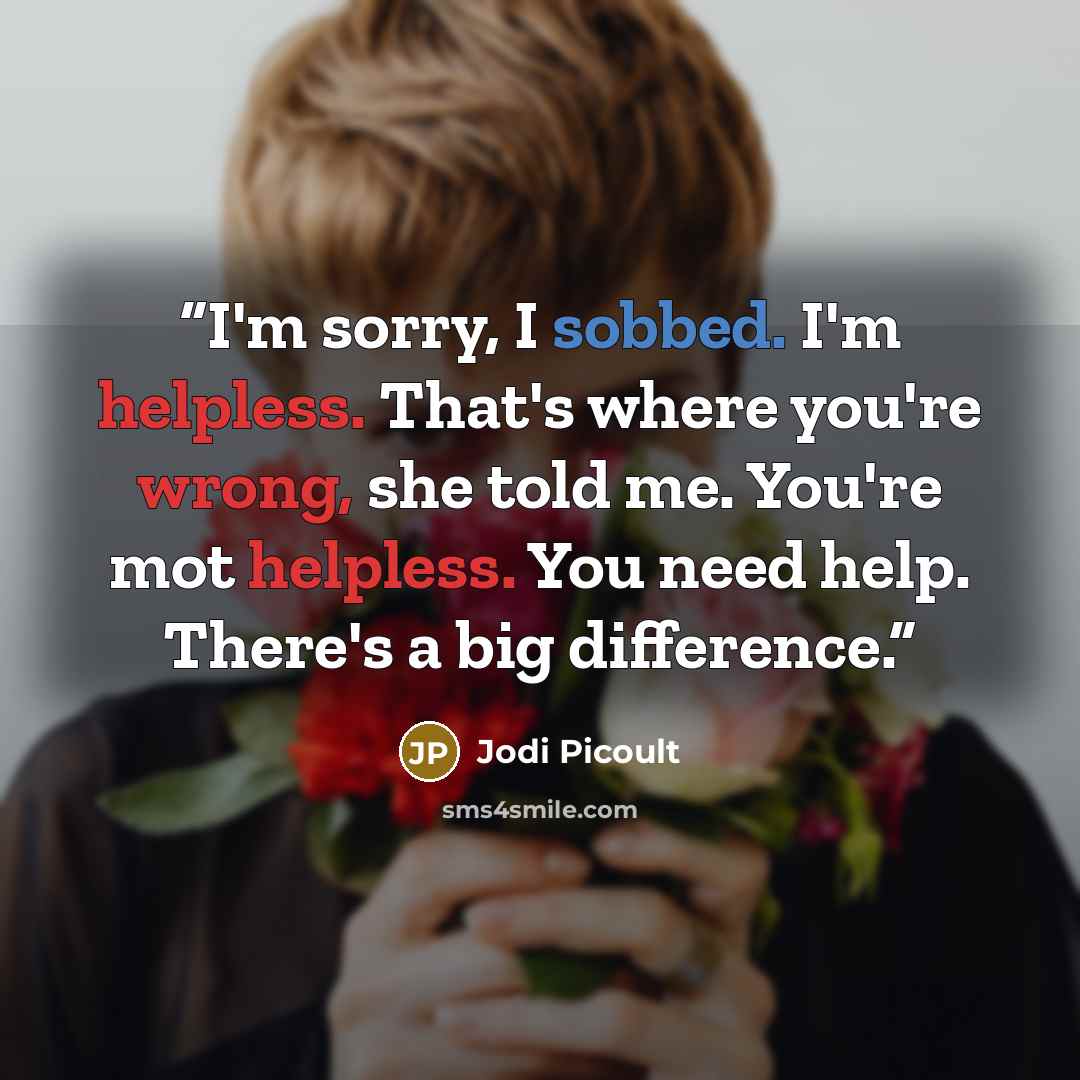 “I'm sorry, I sobbed. I'm helpless. That's where you're wrong, she told me. You're mot helpless. You need help. There's a big difference.” quote by Jodi Picoult