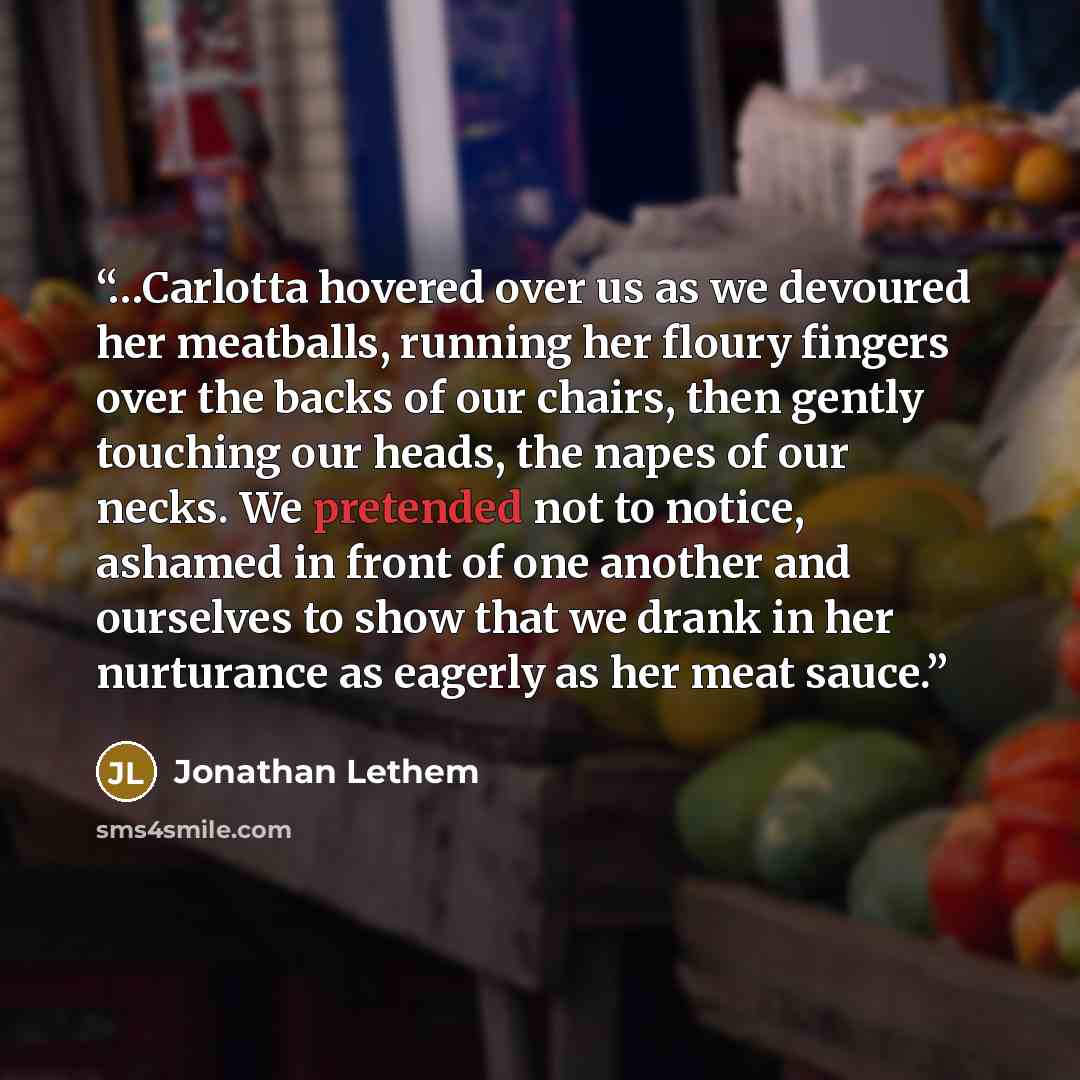 “…Carlotta hovered over us as we devoured her meatballs, running her floury fingers over the backs of our chairs, then gently touching our heads, the napes of our necks. We pretended not to notice, ashamed in front of one another and ourselves to show that we drank in her nurturance as eagerly as…” quote by Jonathan Lethem
