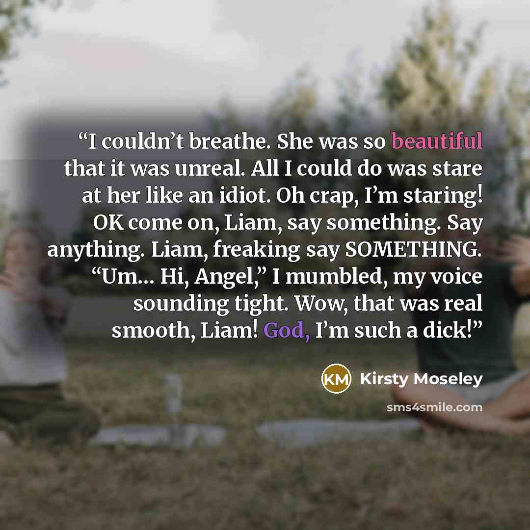 “I couldn’t breathe. She was so beautiful that it was unreal. All I could do was stare at her like an idiot. Oh crap, I’m staring! OK come on, Liam, say something. Say anything. Liam, freaking say SOMETHING. “Um… Hi, Angel,” I mumbled, my voice sounding tight. Wow, that was real smooth, Liam! God…” quote by Kirsty Moseley