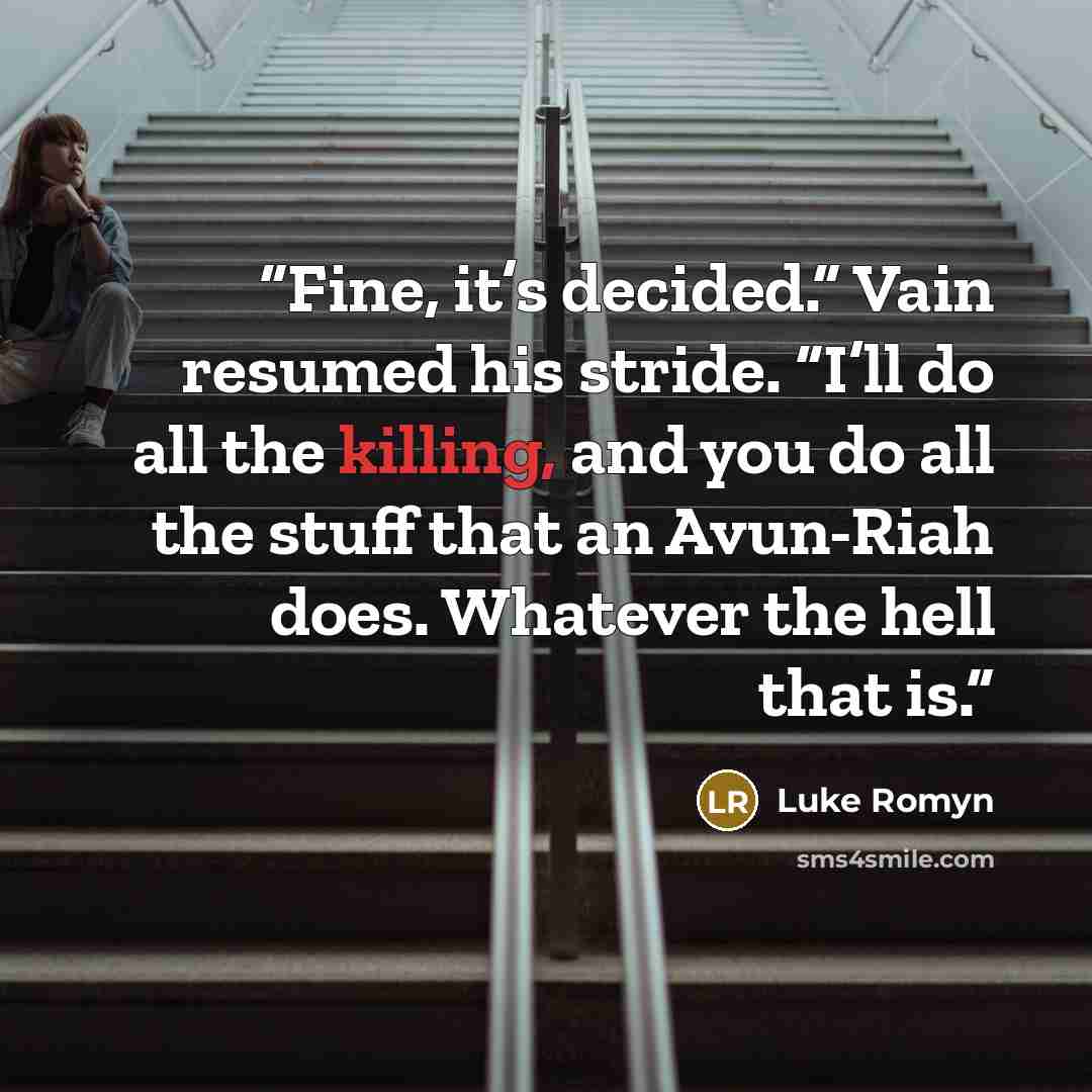 “Fine, it’s decided.” Vain resumed his stride. “I’ll do all the killing, and you do all the stuff that an Avun-Riah does. Whatever the hell that is.” quote by Luke Romyn