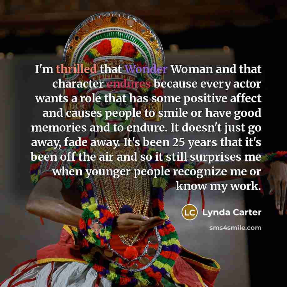 “I'm thrilled that Wonder Woman and that character endures because every actor wants a role that has some positive affect and causes people to smile or have good memories and to endure. It doesn't just go away, fade away. It's been 25 years that it's been off the air and so it still surprises me…” quote by Lynda Carter