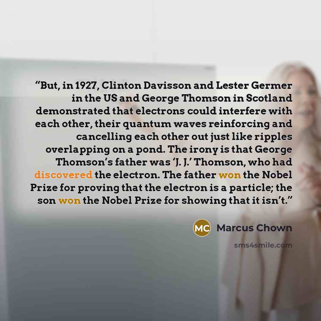 “But, in 1927, Clinton Davisson and Lester Germer in the US and George Thomson in Scotland demonstrated that electrons could interfere with each other, their quantum waves reinforcing and cancelling each other out just like ripples overlapping on a pond. The irony is that George Thomson’s father…” quote by Marcus Chown