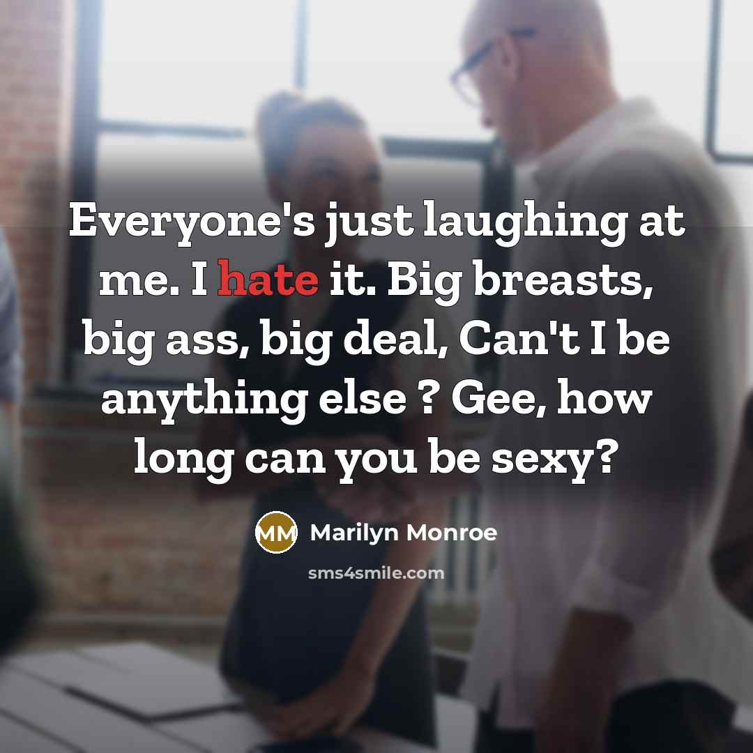 “Everyone's just laughing at me. I hate it. Big breasts, big ass, big deal, Can't I be anything else ? Gee, how long can you be sexy?” quote by Marilyn Monroe