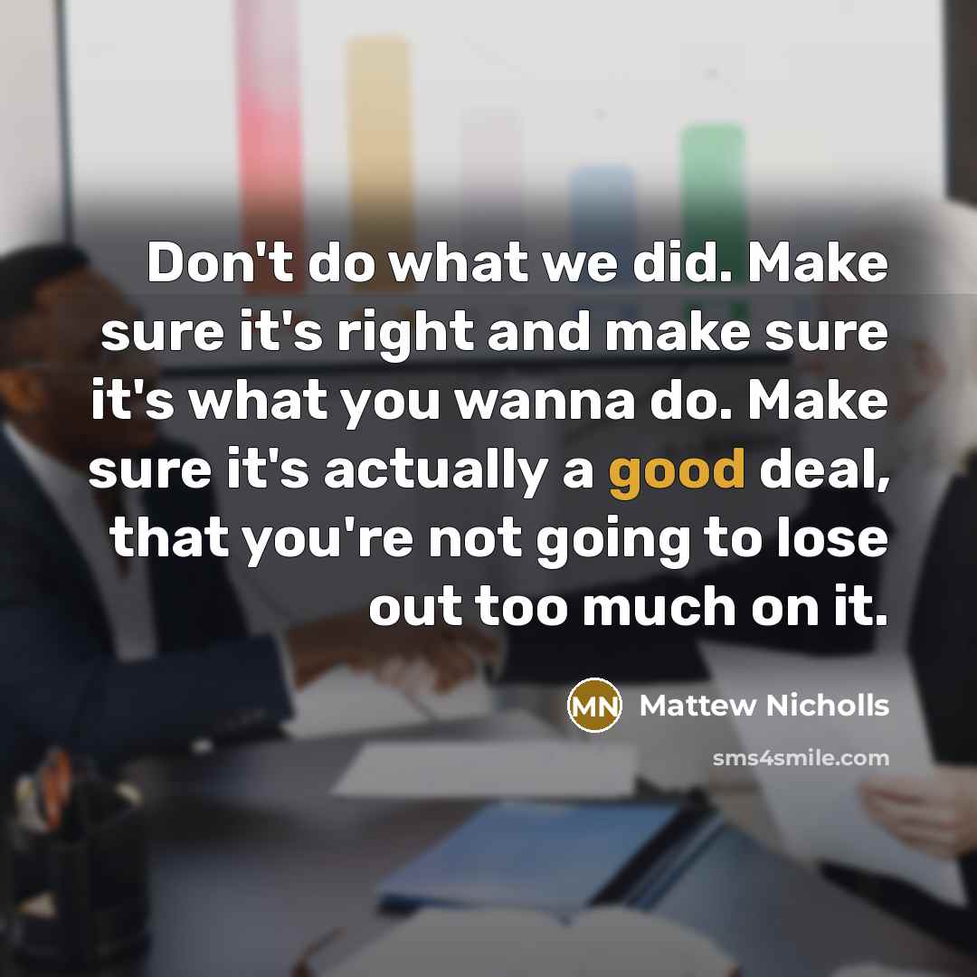 “Don't do what we did. Make sure it's right and make sure it's what you wanna do. Make sure it's actually a good deal, that you're not going to lose out too much on it.” quote by Mattew Nicholls