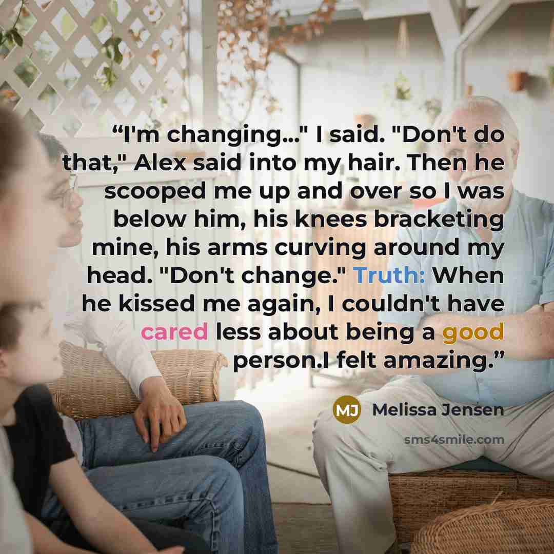 “I'm changing..." I said. "Don't do that," Alex said into my hair. Then he scooped me up and over so I was below him, his knees bracketing mine, his arms curving around my head. "Don't change." Truth: When he kissed me again, I couldn't have cared less about being a good person.I felt amazing.” quote by Melissa Jensen