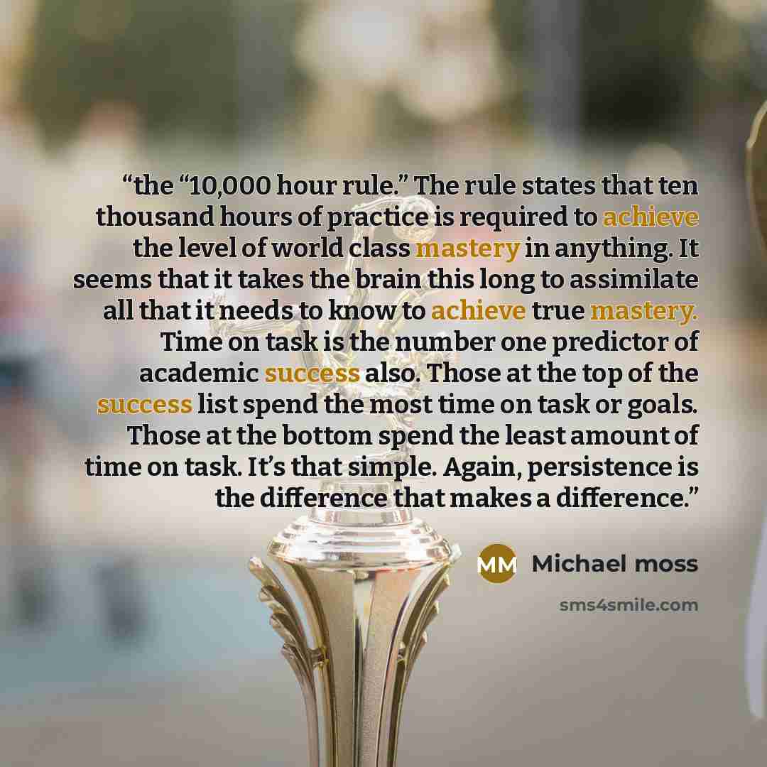 “the “10,000 hour rule.” The rule states that ten thousand hours of practice is required to achieve the level of world class mastery in anything. It seems that it takes the brain this long to assimilate all that it needs to know to achieve true mastery. Time on task is the number one predictor of…” quote by Michael Moss