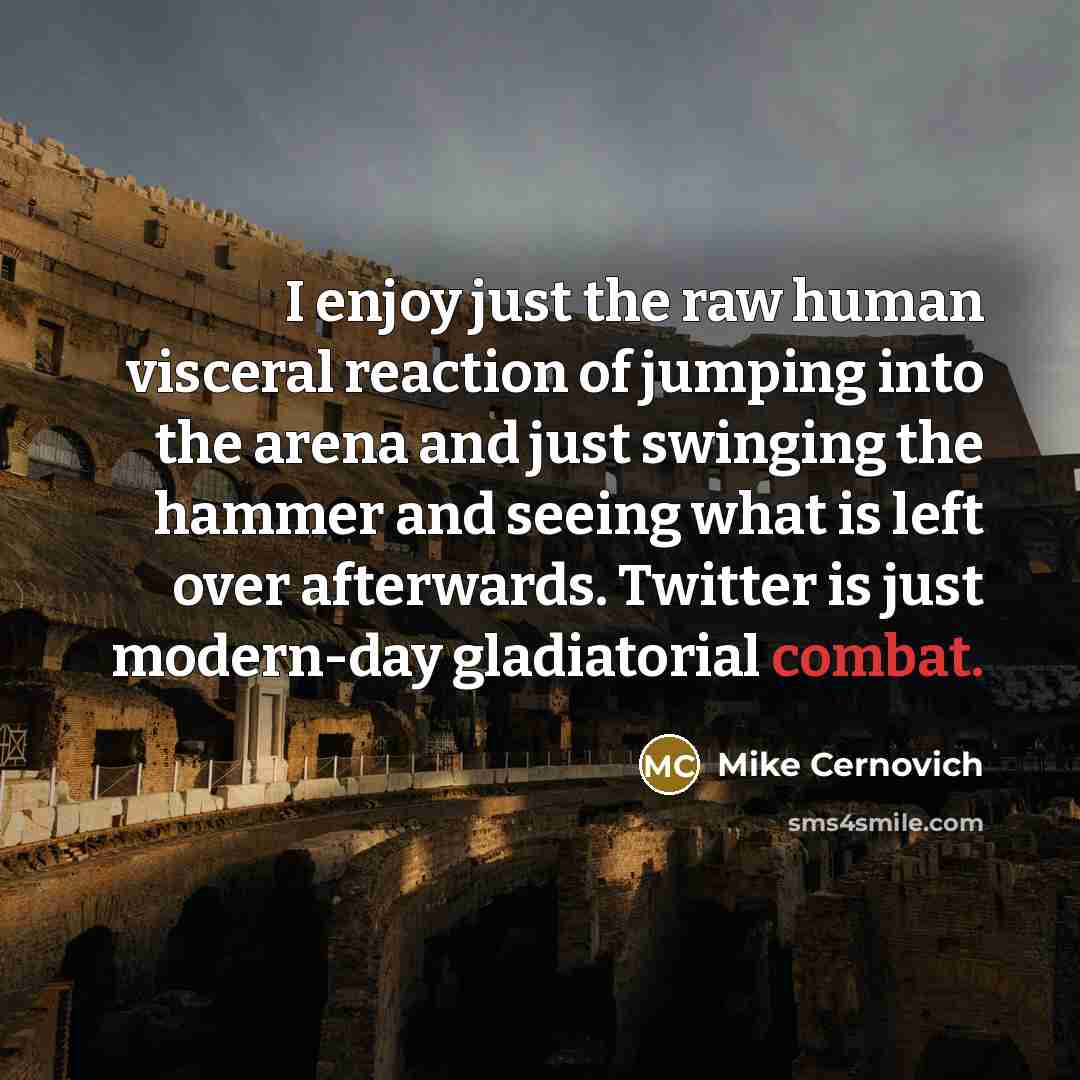 “I enjoy just the raw human visceral reaction of jumping into the arena and just swinging the hammer and seeing what is left over afterwards. Twitter is just modern-day gladiatorial combat.” quote by Mike Cernovich