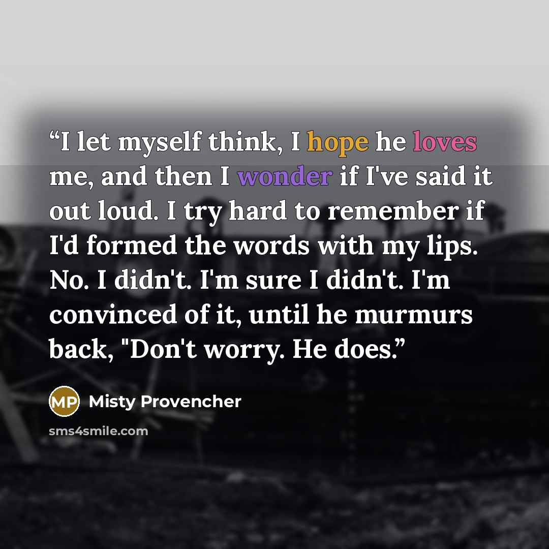 “I let myself think, I hope he loves me, and then I wonder if I've said it out loud. I try hard to remember if I'd formed the words with my lips. No. I didn't. I'm sure I didn't. I'm convinced of it, until he murmurs back, "Don't worry. He does.” quote by Misty Provencher