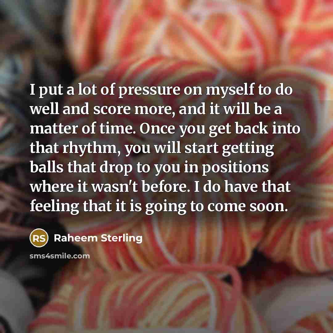 “I put a lot of pressure on myself to do well and score more, and it will be a matter of time. Once you get back into that rhythm, you will start getting balls that drop to you in positions where it wasn't before. I do have that feeling that it is going to come soon.” quote by Raheem Sterling