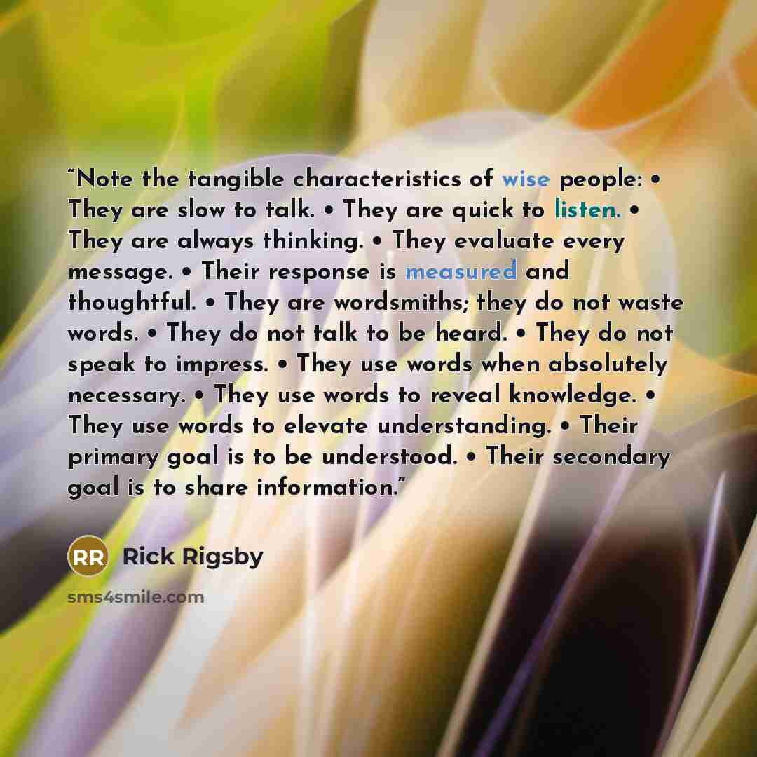 “Note the tangible characteristics of wise people: • They are slow to talk. • They are quick to listen. • They are always thinking. • They evaluate every message. • Their response is measured and thoughtful. • They are wordsmiths; they do not waste words. • They do not talk to be heard. • They do…” quote by Rick Rigsby