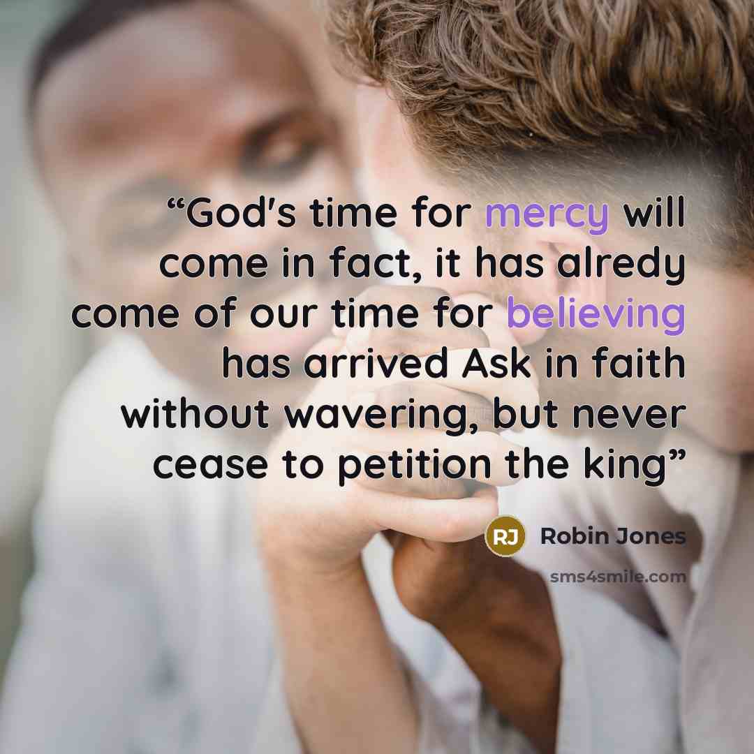 “God's time for mercy will come in fact, it has alredy come of our time for believing has arrived Ask in faith without wavering, but never cease to petition the king” quote by Robin Jones