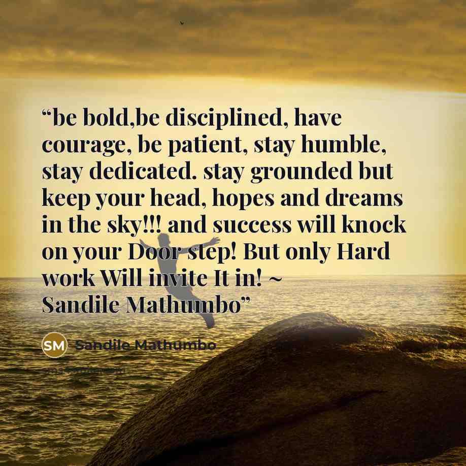 “be bold,be disciplined, have courage, be patient, stay humble, stay dedicated. stay grounded but keep your head, hopes and dreams in the sky!!! and success will knock on your Door step! But only Hard work Will invite It in! ~ Sandile Mathumbo” quote by Sandile Mathumbo