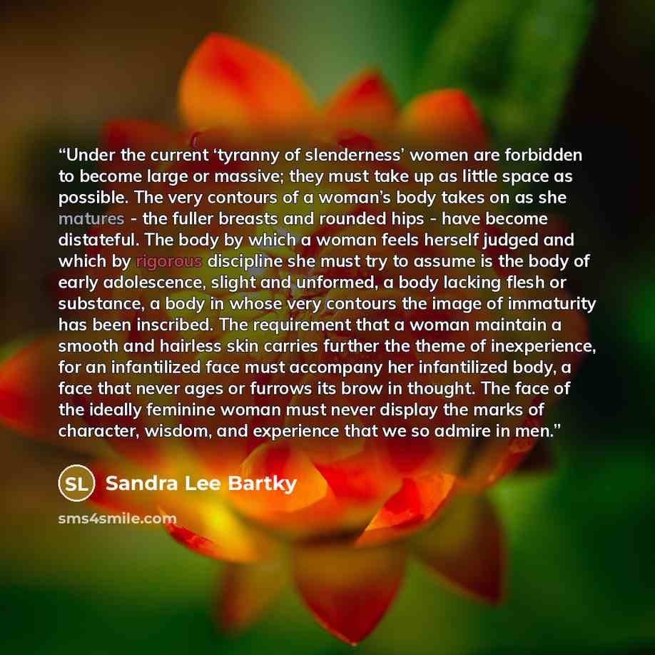 “Under the current ‘tyranny of slenderness’ women are forbidden to become large or massive; they must take up as little space as possible. The very contours of a woman’s body takes on as she matures - the fuller breasts and rounded hips - have become distateful. The body by which a woman feels…” quote by Sandra Lee Bartky
