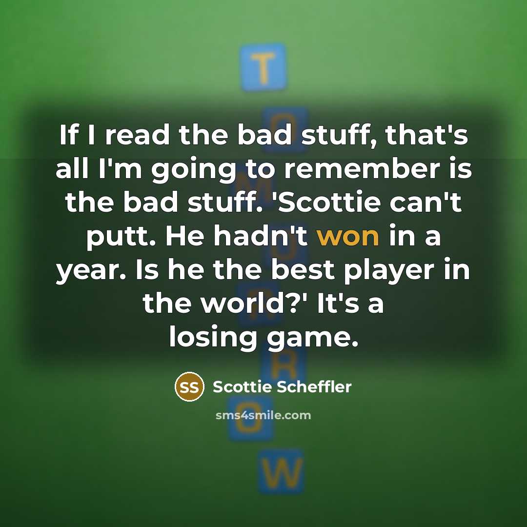 “If I read the bad stuff, that's all I'm going to remember is the bad stuff. 'Scottie can't putt. He hadn't won in a year. Is he the best player in the world?' It's a losing game.” quote by Scottie Scheffler
