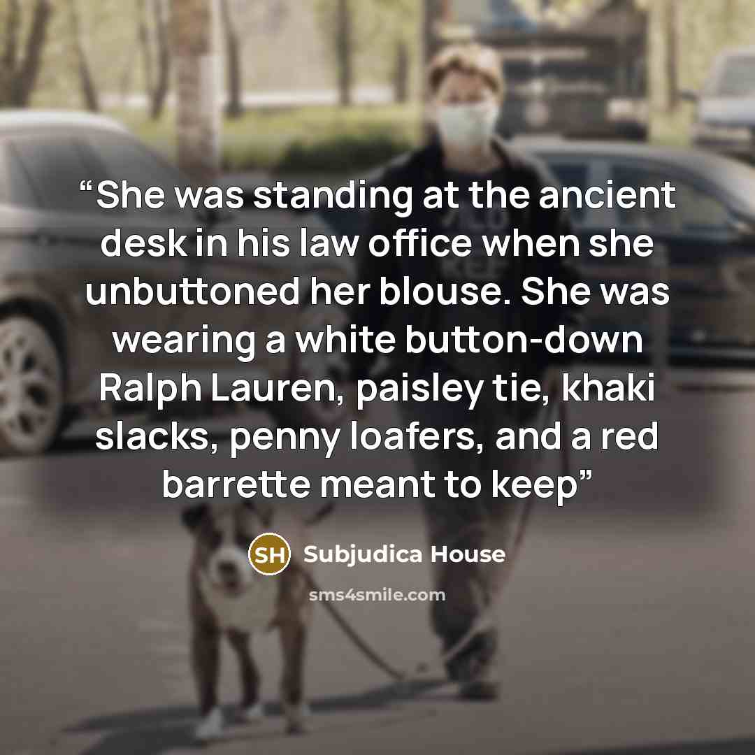 “She was standing at the ancient desk in his law office when she unbuttoned her blouse. She was wearing a white button-down Ralph Lauren, paisley tie, khaki slacks, penny loafers, and a red barrette meant to keep” quote by Subjudica House