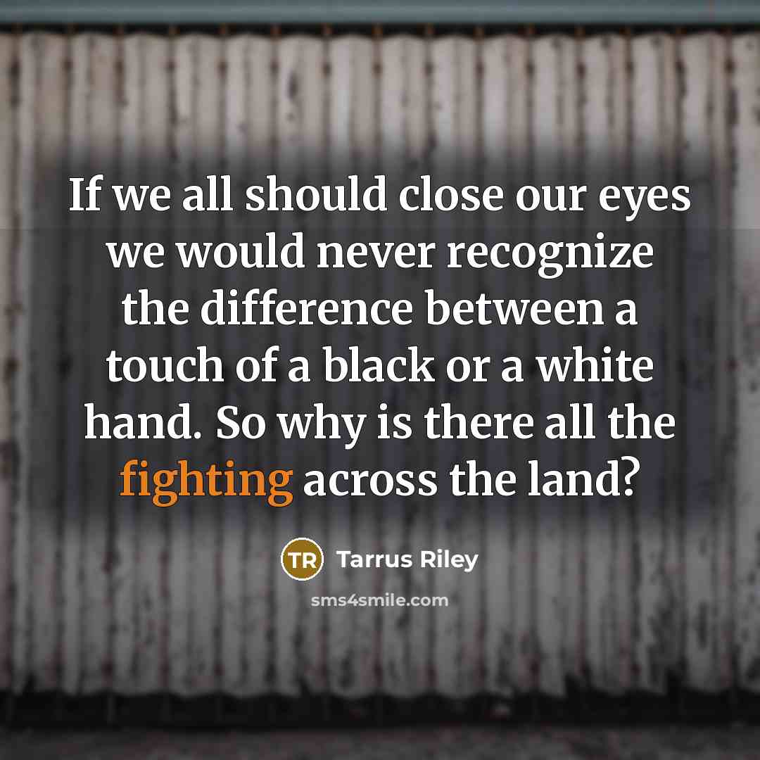 “If we all should close our eyes we would never recognize the difference between a touch of a black or a white hand. So why is there all the fighting across the land?” quote by Tarrus Riley
